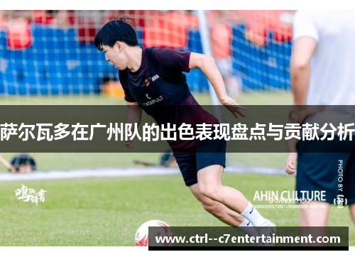 萨尔瓦多在广州队的出色表现盘点与贡献分析