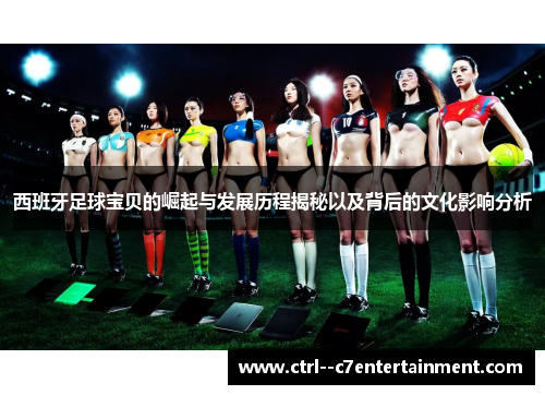 西班牙足球宝贝的崛起与发展历程揭秘以及背后的文化影响分析