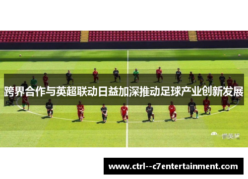 跨界合作与英超联动日益加深推动足球产业创新发展 跨界合作与英超联动日益加深推动足球产业创新发展
