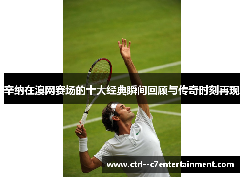 辛纳在澳网赛场的十大经典瞬间回顾与传奇时刻再现