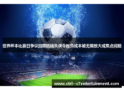 世界杯本比赛日争议回顾防线失误令胜负成本被无限放大成焦点问题 世界杯本比赛日争议回顾防线失误令胜负成本被无限放大成焦点问题