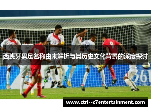 西班牙男足名称由来解析与其历史文化背景的深度探讨