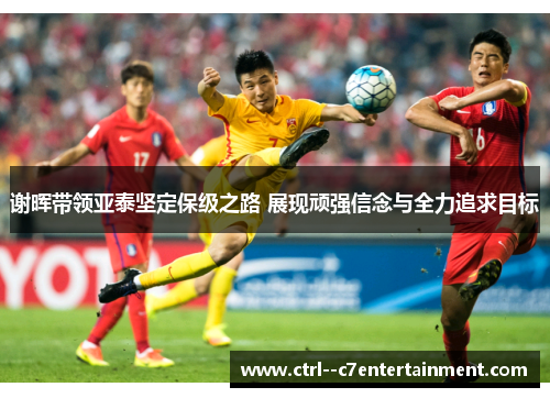 谢晖带领亚泰坚定保级之路 展现顽强信念与全力追求目标