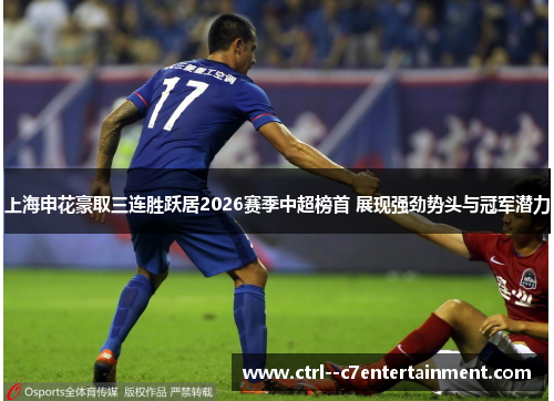 上海申花豪取三连胜跃居2026赛季中超榜首 展现强劲势头与冠军潜力