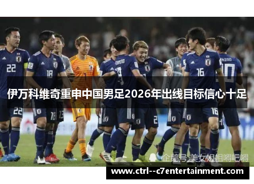 伊万科维奇重申中国男足2026年出线目标信心十足