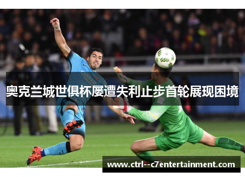 奥克兰城世俱杯屡遭失利止步首轮展现困境 奥克兰城世俱杯屡遭失利止步首轮展现困境