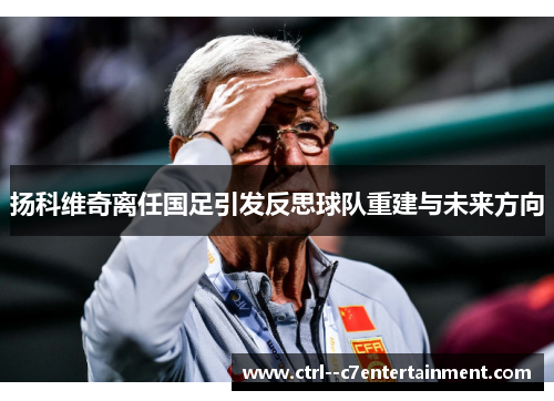 扬科维奇离任国足引发反思球队重建与未来方向 扬科维奇离任国足引发反思球队重建与未来方向